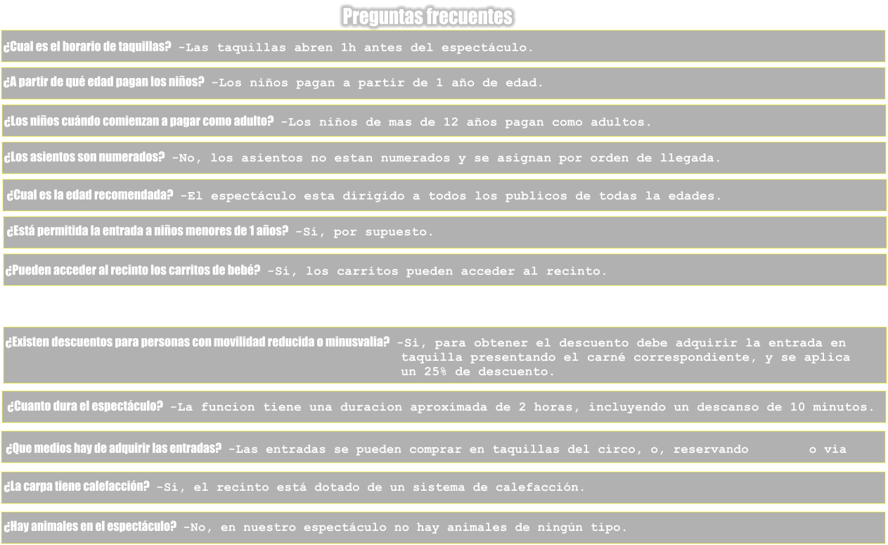 Preguntas frecuentes �Cual es el horario de taquillas?   -Las taquillas abren 1h antes del espect�culo. �A partir de qu� edad pagan los ni�os?   -Los ni�os pagan a partir de 1 a�o de edad. �Los ni�os cu�ndo comienzan a pagar como adulto?   -Los ni�os de mas de 12 a�os pagan como adultos. �Los asientos son numerados?   -No, los asientos no estan numerados y se asignan por orden de llegada. �Cual es la edad recomendada?   -El espect�culo esta dirigido a todos los publicos de todas la edades. �Est� permitida la entrada a ni�os menores de 1 a�os?   -S�, por supuesto. �Pueden acceder al recinto los carritos de beb�?   -S�, los carritos pueden acceder al recinto. �Existen descuentos para personas con movilidad reducida o minusvalia?   -Si, para obtener el descuento debe adquirir la entrada en                                                    taquilla presentando el carn� correspondiente, y se aplica                                                    un 25% de descuento. �Cuanto dura el espect�culo?   -La funcion tiene una duracion aproximada de 2 horas, incluyendo un descanso de 10 minutos. �Que medios hay de adquirir las entradas?   -Las entradas se pueden comprar en taquillas del circo, o, reservando        o via  �La carpa tiene calefacci�n?   -Si, el recinto est� dotado de un sistema de calefacci�n. �Hay animales en el espect�culo?   -No, en nuestro espect�culo no hay animales de ning�n tipo.
