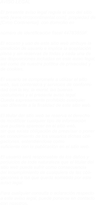 AVISO LEGAL  El presente aviso legal regula el uso del sitio  web [www,circocontinental.com], propiedad de  [Circo Continental], con domicilio en Avnd  Antonio Gaudi N� 10, c/p 29004 MALAGA, y con  n�mero de identificaci�n fiscal 44783859F.  El acceso y uso de este sitio web atribuye la  condici�n de usuario e implica la aceptaci�n  plena y sin reservas de todas y cada una de  las disposiciones incluidas en este aviso legal,  as� como de nuestra pol�tica de privacidad y  de cookies.  El usuario se compromete a utilizar el sitio  web, sus contenidos y servicios de conformi- dad con la ley, la moral, las buenas  costumbres y el presente aviso legal.  Queda expresamente prohibido cualquier  uso diferente a la finalidad de este sitio web.  El titular del sitio web se reserva el derecho  de modificar cualquier tipo de informaci�n  que pudiera aparecer en el sitio web,  sin que exista obligaci�n de preavisar o poner  en conocimiento de los usuarios dichas obli- gaciones, entendi�ndose como  suficiente con la publicaci�n en el sitio web.  El usuario ser� responsable de los da�os y  perjuicios de toda naturaleza que el titular del  sitio web pueda sufrir como consecuencia  del incumplimiento de cualquiera de las obli- gaciones a las que queda sometido por este  aviso legal.  Para cualquier consulta o aclaraci�n respecto  a este aviso legal, puede ponerse en contacto  con nosotros.