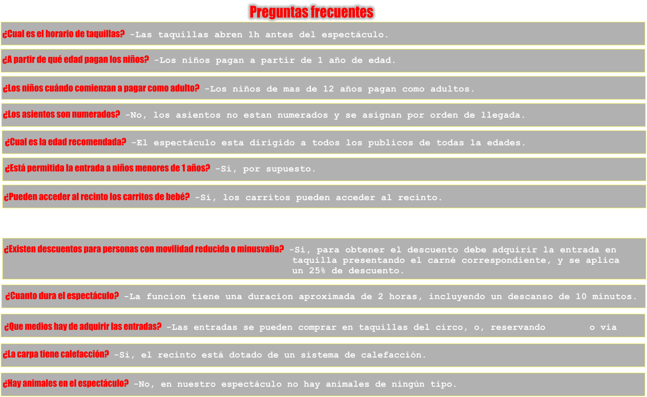 Preguntas frecuentes �Cual es el horario de taquillas?   -Las taquillas abren 1h antes del espect�culo. �A partir de qu� edad pagan los ni�os?   -Los ni�os pagan a partir de 1 a�o de edad. �Los ni�os cu�ndo comienzan a pagar como adulto?   -Los ni�os de mas de 12 a�os pagan como adultos. �Los asientos son numerados?   -No, los asientos no estan numerados y se asignan por orden de llegada. �Cual es la edad recomendada?   -El espect�culo esta dirigido a todos los publicos de todas la edades. �Est� permitida la entrada a ni�os menores de 1 a�os?   -S�, por supuesto. �Pueden acceder al recinto los carritos de beb�?   -S�, los carritos pueden acceder al recinto. �Existen descuentos para personas con movilidad reducida o minusvalia?   -Si, para obtener el descuento debe adquirir la entrada en                                                    taquilla presentando el carn� correspondiente, y se aplica                                                    un 25% de descuento. �Cuanto dura el espect�culo?   -La funcion tiene una duracion aproximada de 2 horas, incluyendo un descanso de 10 minutos. �Que medios hay de adquirir las entradas?   -Las entradas se pueden comprar en taquillas del circo, o, reservando        o via  �La carpa tiene calefacci�n?   -Si, el recinto est� dotado de un sistema de calefacci�n. �Hay animales en el espect�culo?   -No, en nuestro espect�culo no hay animales de ning�n tipo.